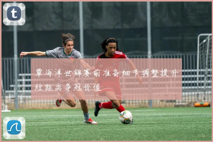 覃海洋世锦赛前准备细节调整提升短距离争冠价值